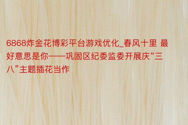 6868炸金花博彩平台游戏优化_春风十里 最好意思是你——巩固区纪委监委开展庆“三八”主题插花当作
