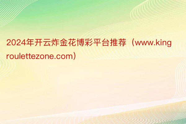 2024年开云炸金花博彩平台推荐（www.kingroulettezone.com）