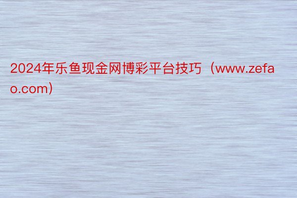 2024年乐鱼现金网博彩平台技巧（www.zefao.com）