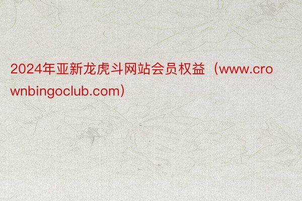 2024年亚新龙虎斗网站会员权益（www.crownbingoclub.com）