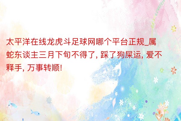 太平洋在线龙虎斗足球网哪个平台正规_属 蛇东谈主三月下旬不得了, 踩了狗屎运, 爱不释手, 万事转顺!