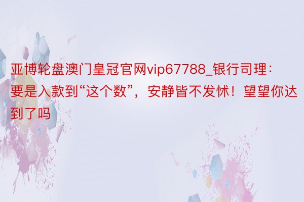 亚博轮盘澳门皇冠官网vip67788_银行司理：要是入款到“这个数”，安静皆不发怵！望望你达到了吗