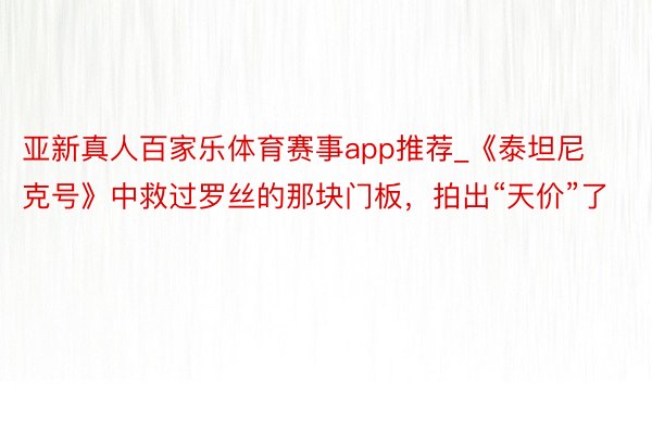 亚新真人百家乐体育赛事app推荐_《泰坦尼克号》中救过罗丝的那块门板，拍出“天价”了