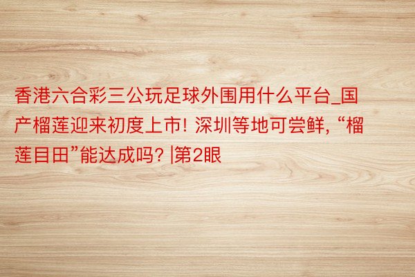 香港六合彩三公玩足球外围用什么平台_国产榴莲迎来初度上市! 深圳等地可尝鲜, “榴莲目田”能达成吗? |第2眼