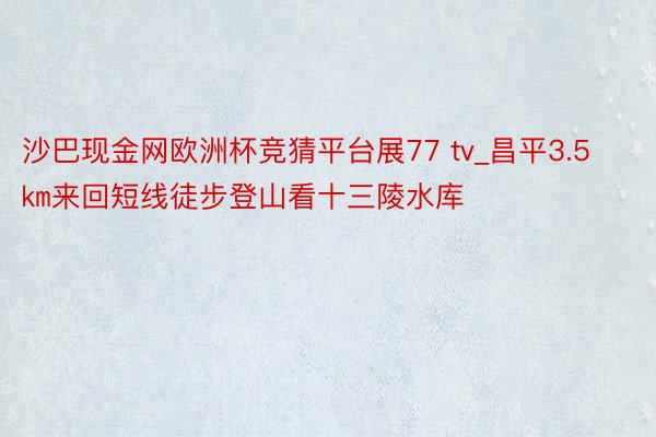 沙巴现金网欧洲杯竞猜平台展77 tv_昌平3.5㎞来回短线徒步登山看十三陵水库
