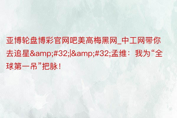 亚博轮盘博彩官网吧美高梅黑网_中工网带你去追星&#32;|&#32;孟维：我为“全球第一吊”把脉！