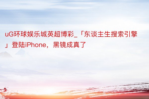 uG环球娱乐城英超博彩_「东谈主生搜索引擎」登陆iPhone，黑镜成真了