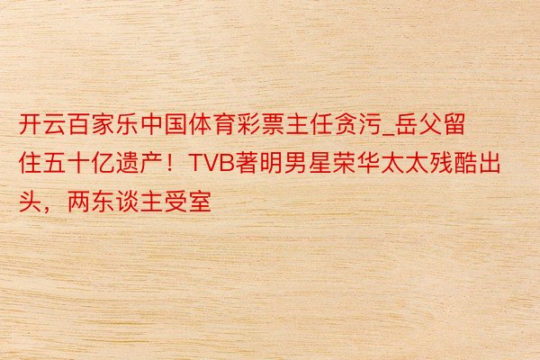 开云百家乐中国体育彩票主任贪污_岳父留住五十亿遗产！TVB著明男星荣华太太残酷出头，两东谈主受室