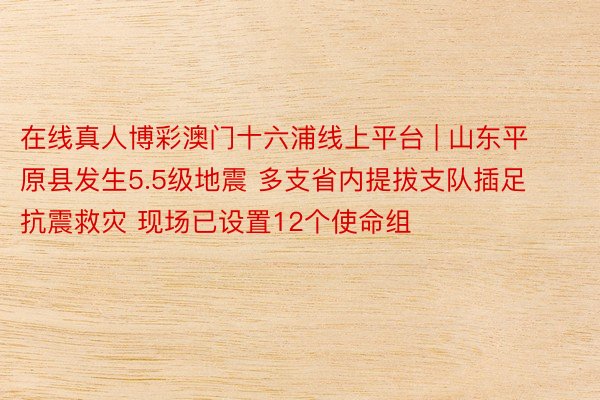在线真人博彩澳门十六浦线上平台 | 山东平原县发生5.5级地震 多支省内提拔支队插足抗震救灾 现场已设置12个使命组