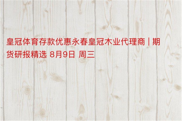 皇冠体育存款优惠永春皇冠木业代理商 | 期货研报精选 8月9日 周三