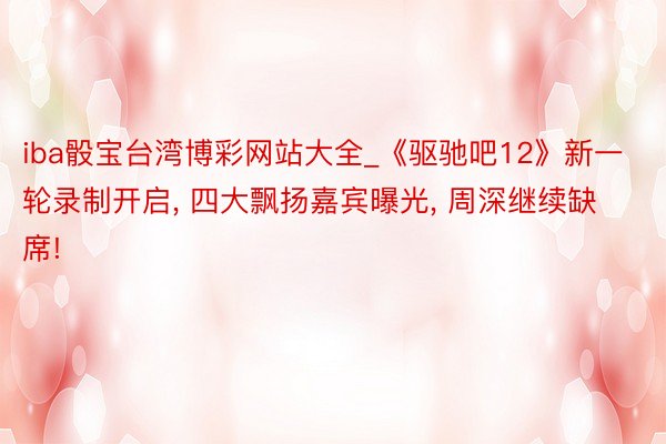 iba骰宝台湾博彩网站大全_《驱驰吧12》新一轮录制开启, 四大飘扬嘉宾曝光, 周深继续缺席!