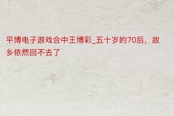 平博电子游戏合中王博彩_五十岁的70后，故乡依然回不去了