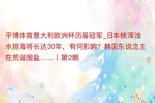 平博体育意大利欧洲杯历届冠军_日本核浑浊水排海将长达30年，有何影响？韩国东说念主在荒诞囤盐……｜第2眼