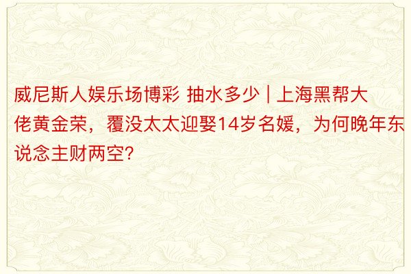 威尼斯人娱乐场博彩 抽水多少 | 上海黑帮大佬黄金荣，覆没太太迎娶14岁名媛，为何晚年东说念主财两空？