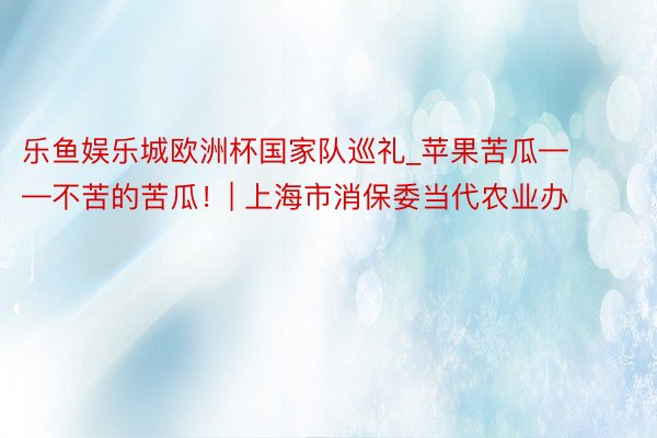 乐鱼娱乐城欧洲杯国家队巡礼_苹果苦瓜——不苦的苦瓜！| 上海市消保委当代农业办