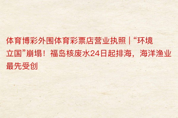 体育博彩外围体育彩票店营业执照 | “环境立国”崩塌！福岛核废水24日起排海，海洋渔业最先受创