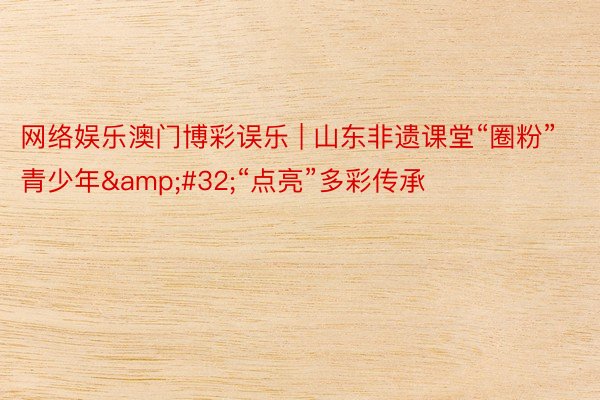 网络娱乐澳门博彩误乐 | 山东非遗课堂“圈粉”青少年&#32;“点亮”多彩传承
