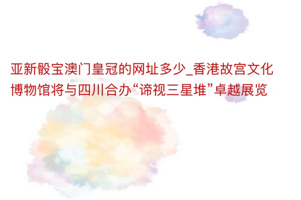 亚新骰宝澳门皇冠的网址多少_香港故宫文化博物馆将与四川合办“谛视三星堆”卓越展览