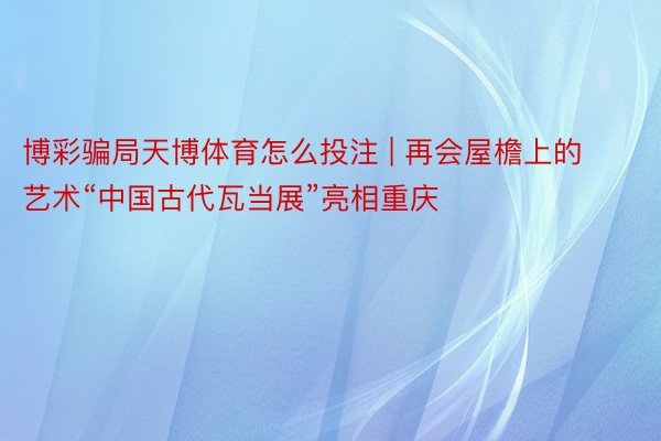 博彩骗局天博体育怎么投注 | 再会屋檐上的艺术“中国古代瓦当展”亮相重庆