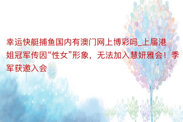 幸运快艇捕鱼国内有澳门网上博彩吗_上届港姐冠军传因“性女”形象，无法加入慧妍雅会！季军获邀入会