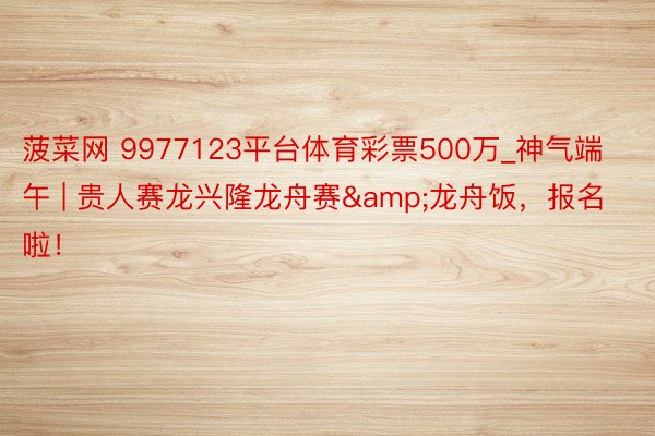 菠菜网 9977123平台体育彩票500万_神气端午 | 贵人赛龙兴隆龙舟赛&龙舟饭，报名啦！