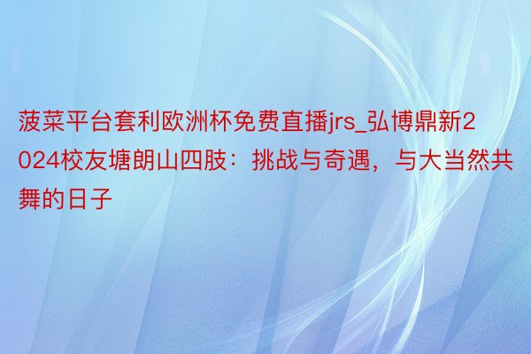 菠菜平台套利欧洲杯免费直播jrs_弘博鼎新2024校友塘朗山四肢：挑战与奇遇，与大当然共舞的日子