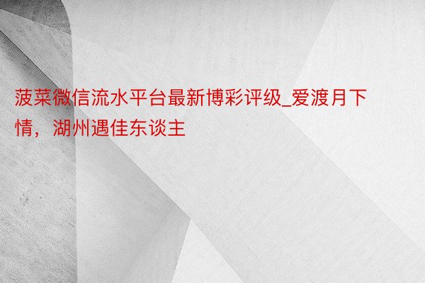 菠菜微信流水平台最新博彩评级_爱渡月下情，湖州遇佳东谈主
