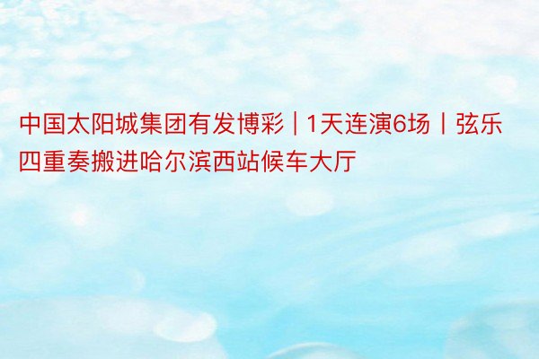 中国太阳城集团有发博彩 | 1天连演6场丨弦乐四重奏搬进哈尔滨西站候车大厅