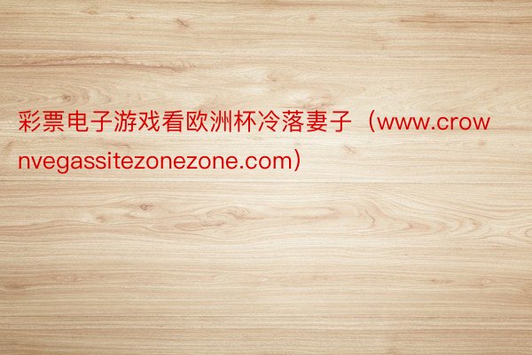 彩票电子游戏看欧洲杯冷落妻子（www.crownvegassitezonezone.com）