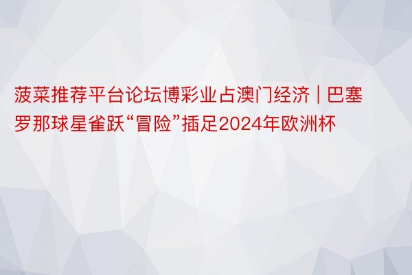 菠菜推荐平台论坛博彩业占澳门经济 | 巴塞罗那球星雀跃“冒险”插足2024年欧洲杯