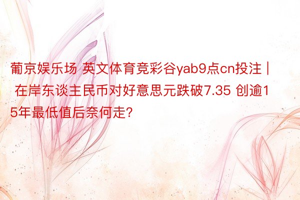 葡京娱乐场 英文体育竞彩谷yab9点cn投注 | 在岸东谈主民币对好意思元跌破7.35 创逾15年最低值后奈何走？