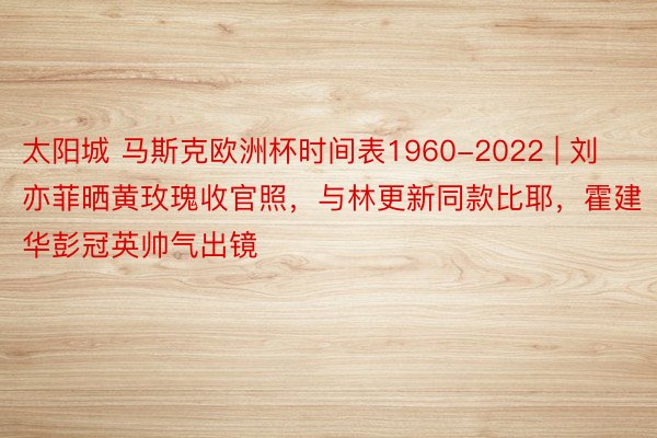 太阳城 马斯克欧洲杯时间表1960-2022 | 刘亦菲晒黄玫瑰收官照,与林更新同款比耶,霍建华彭冠英帅气出镜