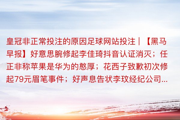 皇冠非正常投注的原因足球网站投注 | 【黑马早报】好意思腕修起李佳琦抖音认证消灭；任正非称苹果是华为的憨厚；花西子致歉初次修起79元眉笔事件；好声息告状李玟经纪公司...