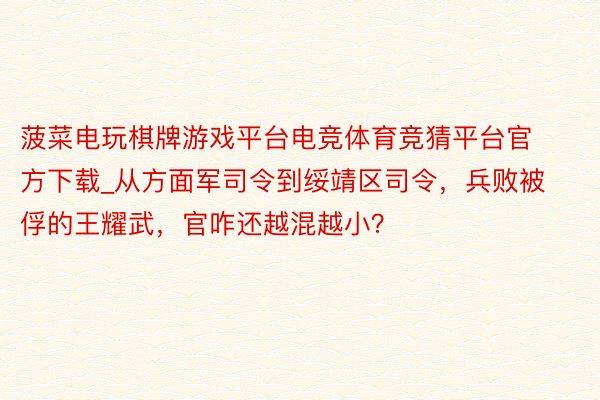 菠菜电玩棋牌游戏平台电竞体育竞猜平台官方下载_从方面军司令到绥靖区司令，兵败被俘的王耀武，官咋还越混越小？