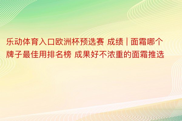 乐动体育入口欧洲杯预选赛 成绩 | 面霜哪个牌子最佳用排名榜 成果好不浓重的面霜推选
