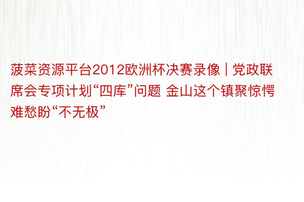 菠菜资源平台2012欧洲杯决赛录像 | 党政联席会专项计划“四库”问题 金山这个镇聚惊愕难愁盼“不无极”