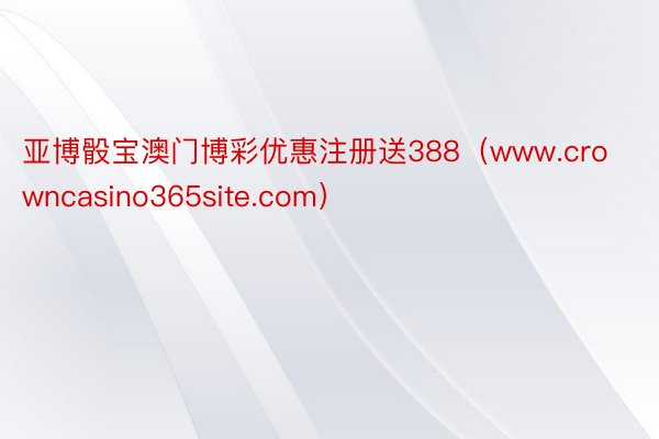 亚博骰宝澳门博彩优惠注册送388（www.crowncasino365site.com）