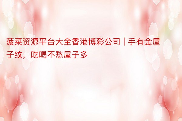 菠菜资源平台大全香港博彩公司 | 手有金屋子纹，吃喝不愁屋子多