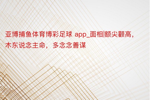 亚博捕鱼体育博彩足球 app_面相|额尖颧高，木东说念主命，多念念善谋