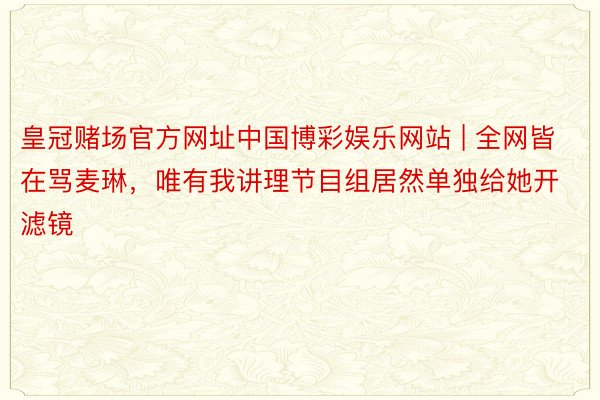 皇冠赌场官方网址中国博彩娱乐网站 | 全网皆在骂麦琳，唯有我讲理节目组居然单独给她开滤镜
