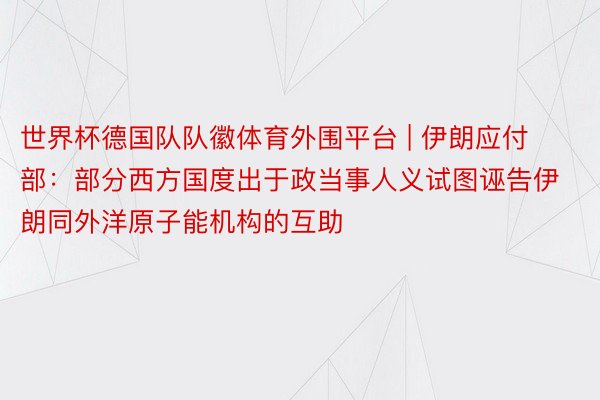 世界杯德国队队徽体育外围平台 | 伊朗应付部：部分西方国度出于政当事人义试图诬告伊朗同外洋原子能机构的互助