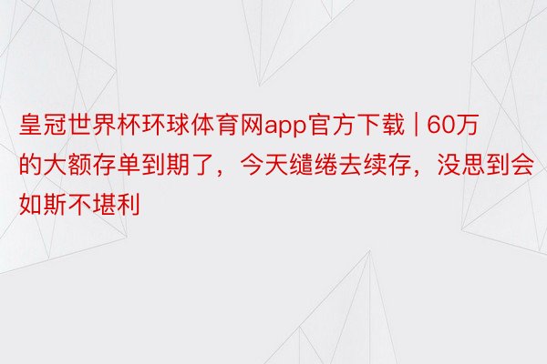 皇冠世界杯环球体育网app官方下载 | 60万的大额存单到期了，今天缱绻去续存，没思到会如斯不堪利