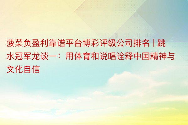 菠菜负盈利靠谱平台博彩评级公司排名 | 跳水冠军龙谈一：用体育和说唱诠释中国精神与文化自信