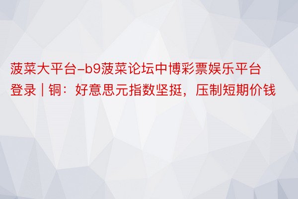 菠菜大平台-b9菠菜论坛中博彩票娱乐平台登录 | 铜：好意思元指数坚挺，压制短期价钱