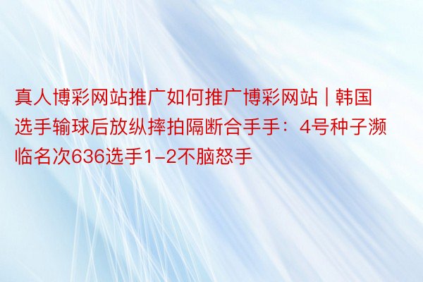 真人博彩网站推广如何推广博彩网站 | 韩国选手输球后放纵摔拍隔断合手手：4号种子濒临名次636选手1-2不脑怒手