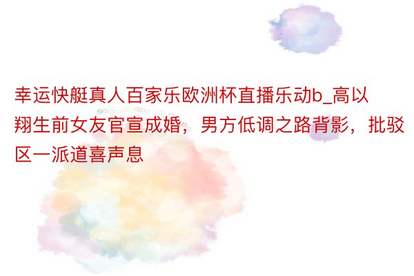 幸运快艇真人百家乐欧洲杯直播乐动b_高以翔生前女友官宣成婚，男方低调之路背影，批驳区一派道喜声息