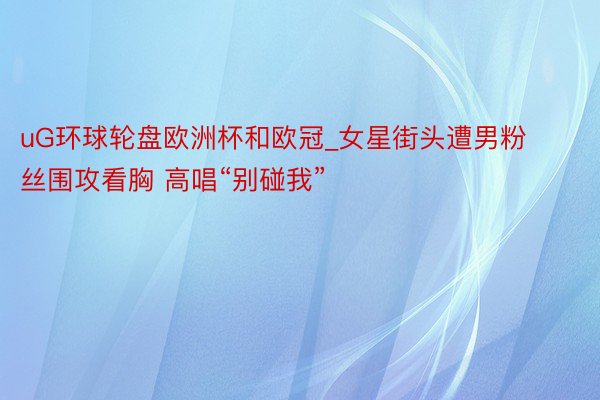 uG环球轮盘欧洲杯和欧冠_女星街头遭男粉丝围攻看胸 高唱“别碰我”