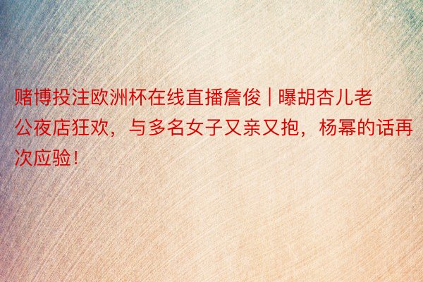 赌博投注欧洲杯在线直播詹俊 | 曝胡杏儿老公夜店狂欢，与多名女子又亲又抱，杨幂的话再次应验！