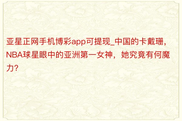 亚星正网手机博彩app可提现_中国的卡戴珊，NBA球星眼中的亚洲第一女神，她究竟有何魔力？