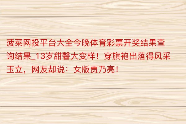 菠菜网投平台大全今晚体育彩票开奖结果查询结果_13岁甜馨大变样！穿旗袍出落得风采玉立，网友却说：女版贾乃亮！